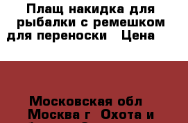 Плащ-накидка для рыбалки с ремешком для переноски › Цена ­ 500 - Московская обл., Москва г. Охота и рыбалка » Экипировка   . Московская обл.,Москва г.